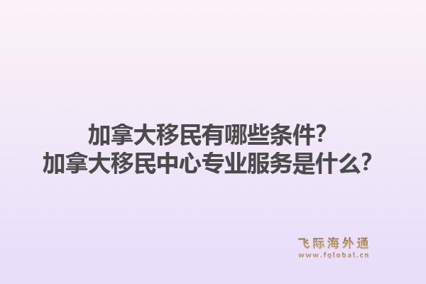 加拿大移民有哪些條件？加拿大移民中心專業(yè)服務(wù)是什么？1.jpg