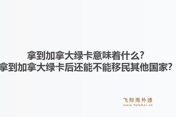 拿到加拿大綠卡意味著什么？拿到加拿大綠卡后還能不能移民其他國家？1.jpg