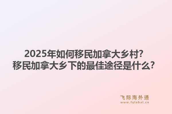 2025年如何移民加拿大鄉(xiāng)村？移民加拿大鄉(xiāng)下的最佳途徑是什么？1.jpg