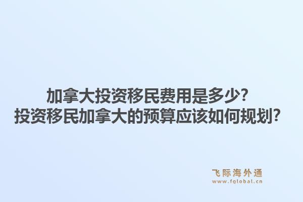 加拿大投資移民費用是多少？投資移民加拿大的預算應該如何規(guī)劃？1.jpg