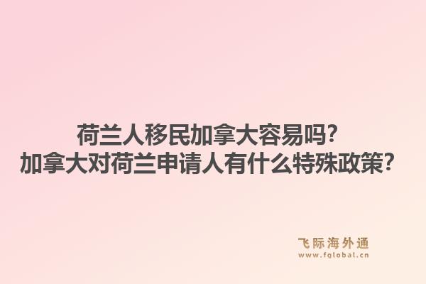 荷蘭人移民加拿大容易嗎？加拿大對荷蘭申請人有什么特殊政策？1.jpg