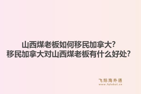 山西煤老板如何移民加拿大？移民加拿大對山西煤老板有什么好處？1.jpg