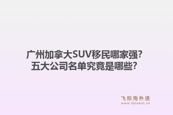 廣州加拿大SUV移民哪家強？五大公司名單究竟是哪些？