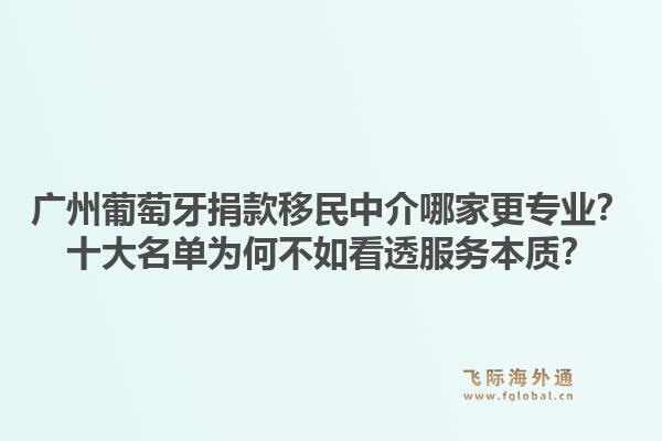 廣州葡萄牙捐款移民中介哪家更專業(yè)？十大名單為何不如看透服務(wù)本質(zhì)？1.jpg